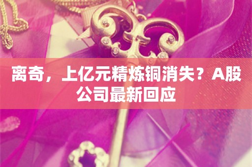 离奇，上亿元精炼铜消失？A股公司最新回应