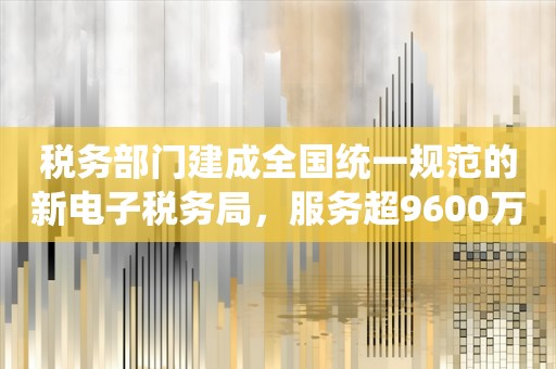 税务部门建成全国统一规范的新电子税务局，服务超9600万纳税人