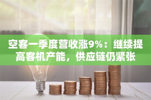 空客一季度营收涨9%：继续提高客机产能，供应链仍紧张