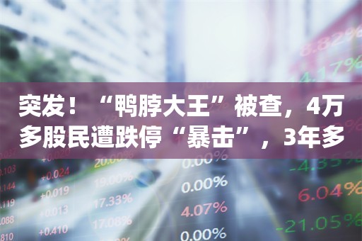 突发！“鸭脖大王”被查，4万多股民遭跌停“暴击”，3年多已损失550亿市值_ZAKER新闻