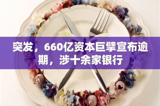 突发，660亿资本巨擘宣布逾期，涉十余家银行