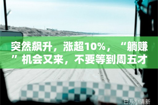 突然飙升，涨超10%，“躺赚”机会又来，不要等到周五才操作