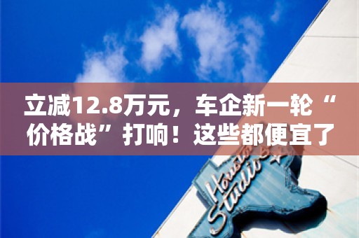 立减12.8万元，车企新一轮“价格战”打响！这些都便宜了