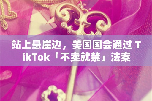 站上悬崖边，美国国会通过 TikTok「不卖就禁」法案