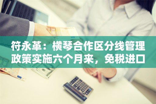 符永革：横琴合作区分线管理政策实施六个月来，免税进口的经营主体增至近一百家