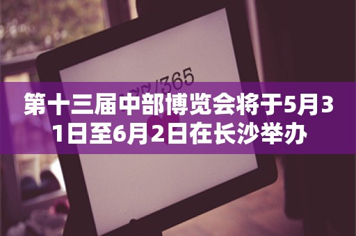 第十三届中部博览会将于5月31日至6月2日在长沙举办