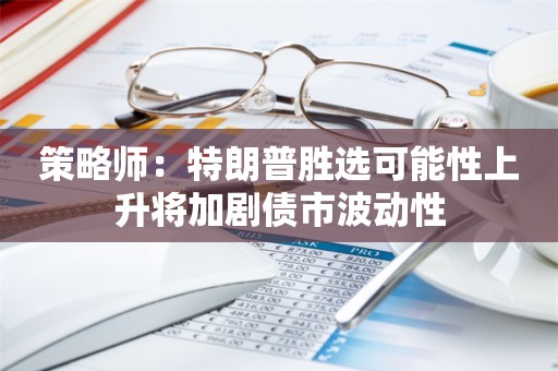 策略师：特朗普胜选可能性上升将加剧债市波动性