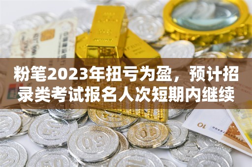 粉笔2023年扭亏为盈，预计招录类考试报名人次短期内继续增长