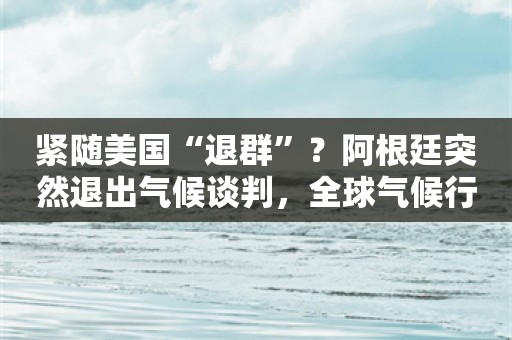 紧随美国“退群”？阿根廷突然退出气候谈判，全球气候行动蒙上阴影