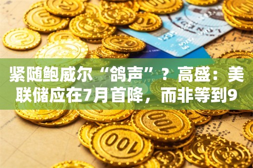 紧随鲍威尔“鸽声”？高盛：美联储应在7月首降，而非等到9月