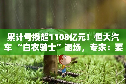 累计亏损超1108亿元！恒大汽车 “白衣骑士”退场，专家：要想破局非常困难