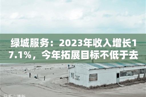 绿城服务：2023年收入增长17.1%，今年拓展目标不低于去年