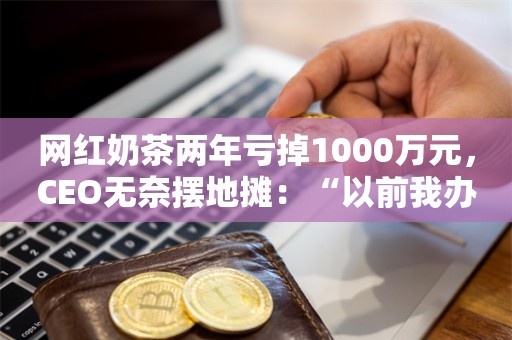 网红奶茶两年亏掉1000万元，CEO无奈摆地摊：“以前我办公室几十平米，说不心酸都是假的”