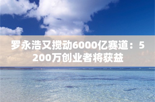 罗永浩又搅动6000亿赛道：5200万创业者将获益