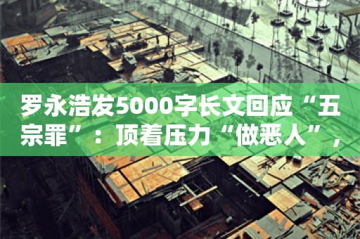 罗永浩发5000字长文回应“五宗罪”：顶着压力“做恶人”，我是为了董宇辉们