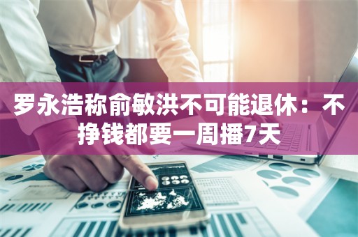 罗永浩称俞敏洪不可能退休：不挣钱都要一周播7天