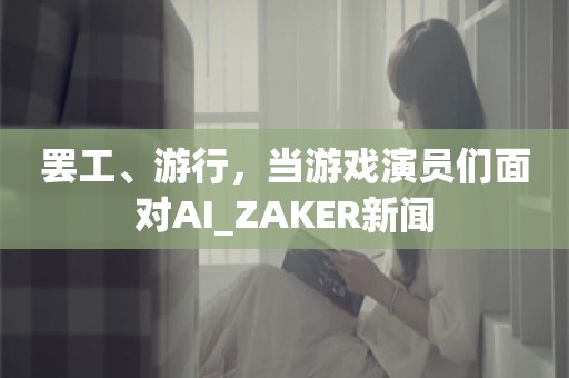 罢工、游行，当游戏演员们面对AI_ZAKER新闻