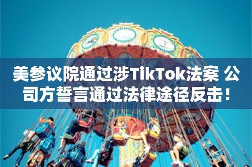 美参议院通过涉TikTok法案 公司方誓言通过法律途径反击！