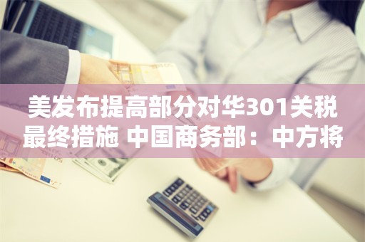 美发布提高部分对华301关税最终措施 中国商务部：中方将采取必要措施 坚决捍卫中方企业利益