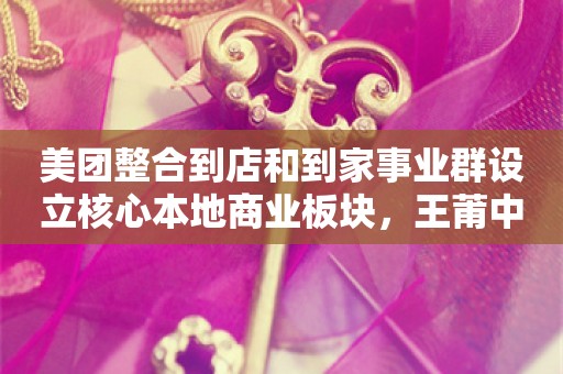 美团整合到店和到家事业群设立核心本地商业板块，王莆中任CEO