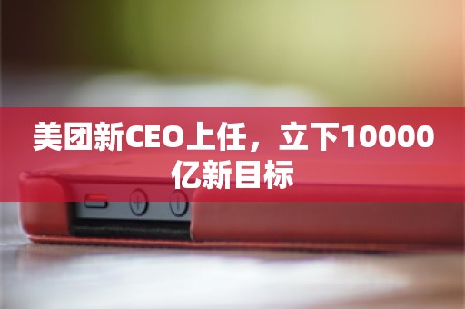 美团新CEO上任，立下10000亿新目标