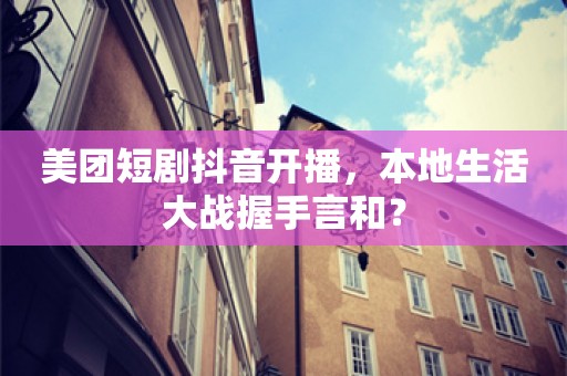 美团短剧抖音开播，本地生活大战握手言和？