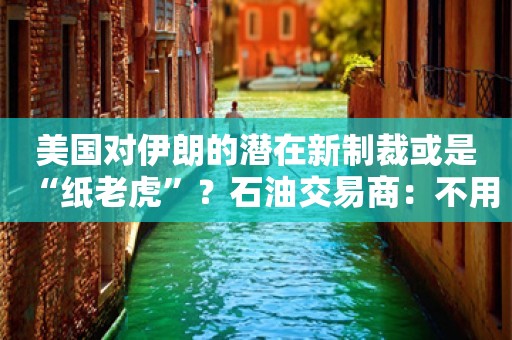 美国对伊朗的潜在新制裁或是“纸老虎”？石油交易商：不用紧张