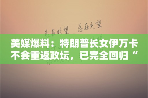 美媒爆料：特朗普长女伊万卡不会重返政坛，已完全回归“平静的家庭生活”