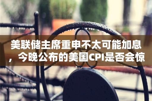 美联储主席重申不太可能加息，今晚公布的美国CPI是否会惊动投资者