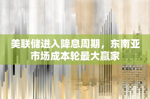 美联储进入降息周期，东南亚市场成本轮最大赢家