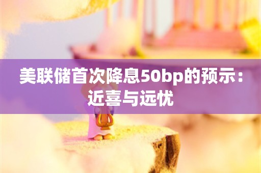 美联储首次降息50bp的预示：近喜与远忧