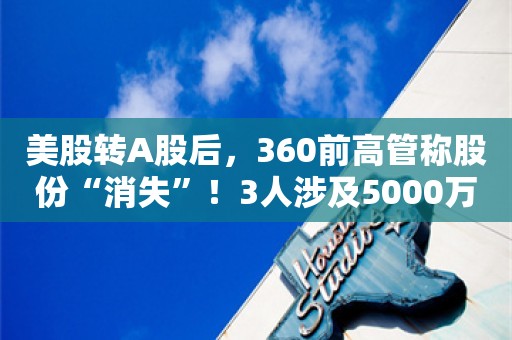 美股转A股后，360前高管称股份“消失”！3人涉及5000万权益