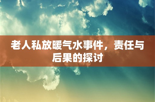 老人私放暖气水事件，责任与后果的探讨