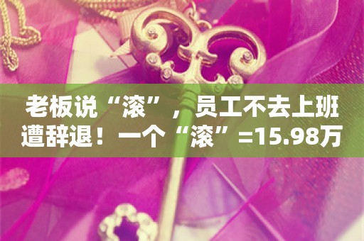 老板说“滚”，员工不去上班遭辞退！一个“滚”=15.98万元！老板：我说的是气话……