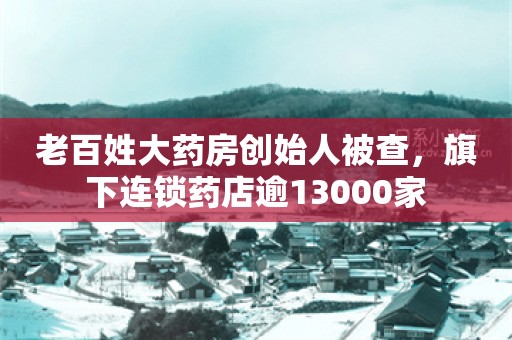 老百姓大药房创始人被查，旗下连锁药店逾13000家