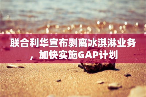 联合利华宣布剥离冰淇淋业务，加快实施GAP计划