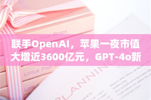 联手OpenAI，苹果一夜市值大增近3600亿元，GPT-4o新模型会代替Siri？