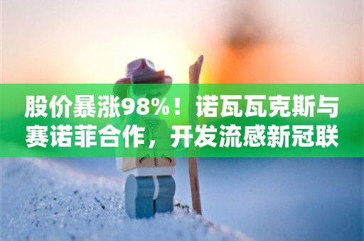 股价暴涨98%！诺瓦瓦克斯与赛诺菲合作，开发流感新冠联合疫苗