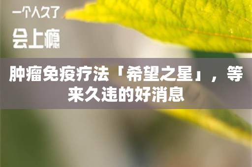 肿瘤免疫疗法「希望之星」，等来久违的好消息