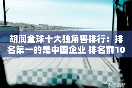 胡润全球十大独角兽排行：排名第一的是中国企业 排名前10中国占据四席