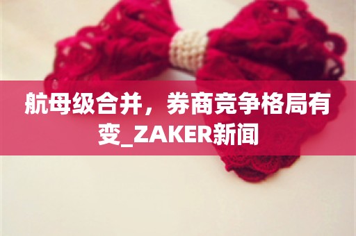 航母级合并，券商竞争格局有变_ZAKER新闻