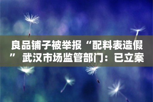 良品铺子被举报“配料表造假” 武汉市场监管部门：已立案调查