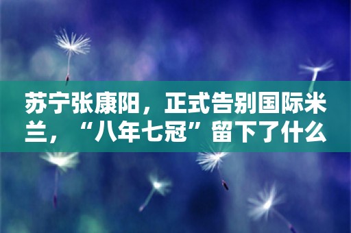 苏宁张康阳，正式告别国际米兰，“八年七冠”留下了什么