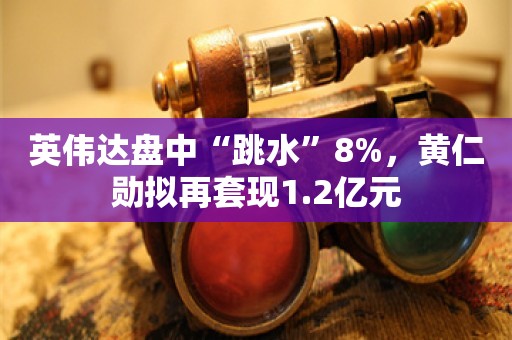 英伟达盘中“跳水”8%，黄仁勋拟再套现1.2亿元