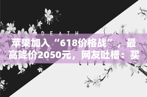 苹果加入“618价格战”，最高降价2050元，网友吐槽：买贵了