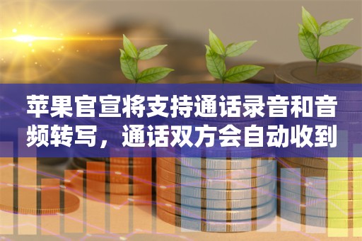 苹果官宣将支持通话录音和音频转写，通话双方会自动收到提示