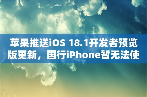 苹果推送iOS 18.1开发者预览版更新，国行iPhone暂无法使用苹果AI