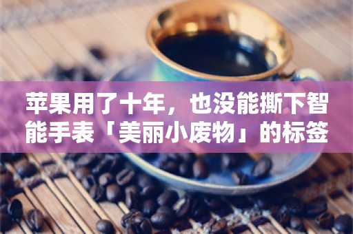 苹果用了十年，也没能撕下智能手表「美丽小废物」的标签