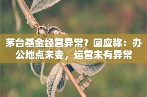 茅台基金经营异常？回应称：办公地点未变，运营未有异常