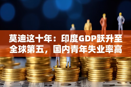 莫迪这十年：印度GDP跃升至全球第五，国内青年失业率高企